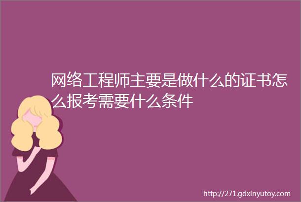 网络工程师主要是做什么的证书怎么报考需要什么条件