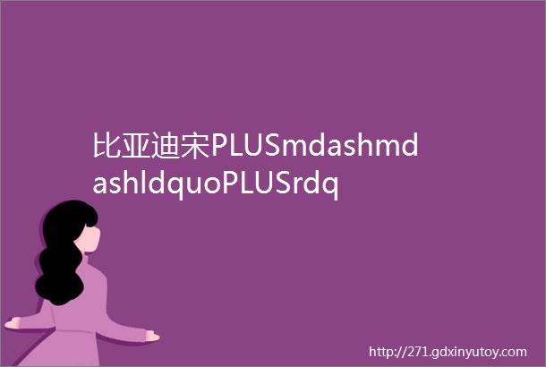 比亚迪宋PLUSmdashmdashldquoPLUSrdquo的岂止是尺寸更是综合价值