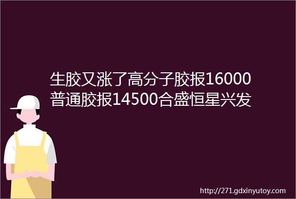 生胶又涨了高分子胶报16000普通胶报14500合盛恒星兴发东岳恒业成生胶价全线ldquo飘红rdquo