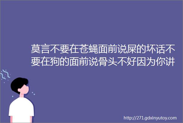 莫言不要在苍蝇面前说屎的坏话不要在狗的面前说骨头不好因为你讲的话违背了它们的观点他们会立即谴责你甚至攻击你