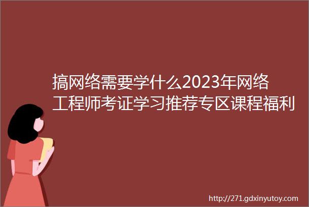 搞网络需要学什么2023年网络工程师考证学习推荐专区课程福利