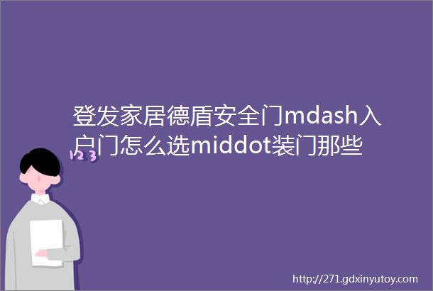 登发家居德盾安全门mdash入户门怎么选middot装门那些事儿